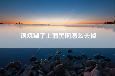 锅烧糊了上面黑的怎么去掉
