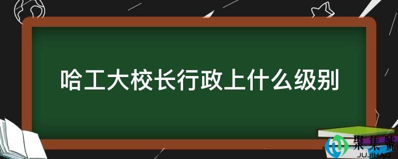 详细阅读:哈工大校长行政上什么级别 哈工大校长行政上什么级别
