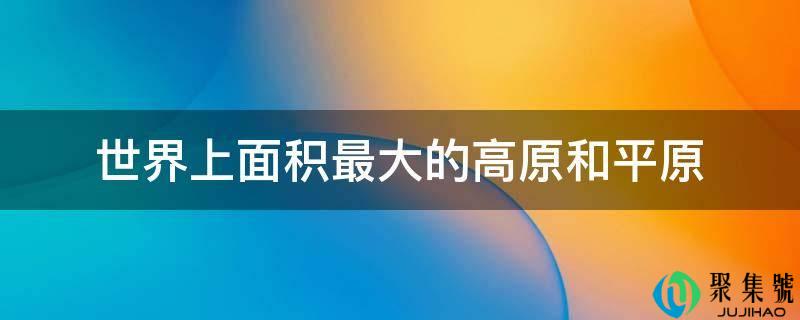 详细阅读:世界上面积更大的高原和平原 世界上面积更大的高原和平原