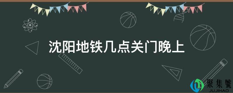沈阳地铁几点关门晚上