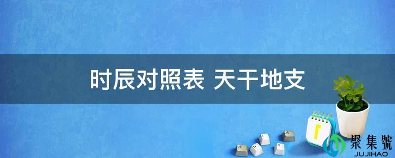 详细阅读:时辰对照表 天干地收 时辰对照表 天干地收