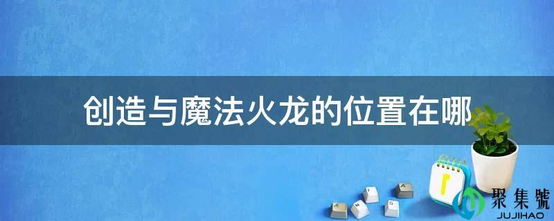 详细阅读:缔造与魔法火龙的位置在哪 缔造与魔法火龙的位置在哪