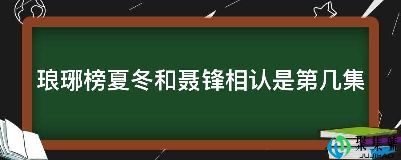 详细阅读:琅琊榜夏冬和聂锋相认是第几集 琅琊榜夏冬和聂锋相认是第几集