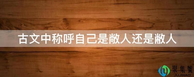 详细阅读:古文中称号本身是敞人仍是敝人 古文中称号本身是敞人仍是敝人