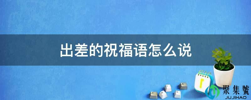 详细阅读:出差的祝愿语怎么说 出差的祝愿语怎么说