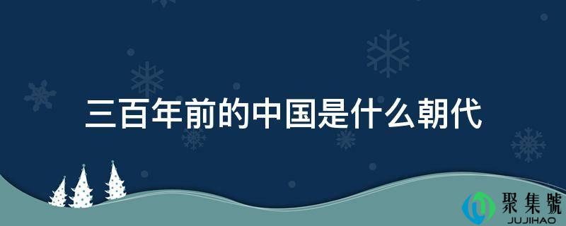 详细阅读:三百年前的中国是什么朝代 三百年前的中国是什么朝代