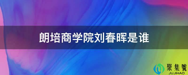 朗培商学院刘春晖是谁