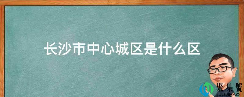 长沙市的中心城区是哪片区(长沙哪里是市中心区)