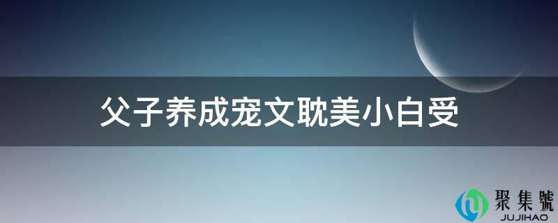 父子养成宠文耽美小白受