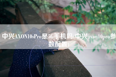 中兴AXON10sPro是5G手机吗(中兴axon10pro参数配置) 中兴AXON10sPro是5G手机吗(中兴axon10pro参数配置)