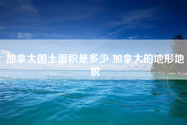 加拿大国土面积是多少 加拿大的地形地貌
