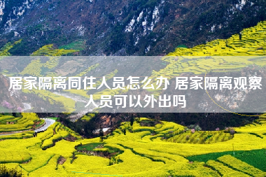 居家隔离同住人员怎么办 居家隔离观察人员可以外出吗