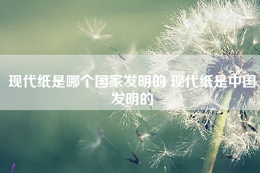 现代纸是哪个国家发明的 现代纸是中国发明的
