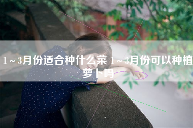 1～3月份适合种什么菜 1～3月份可以种植萝卜吗