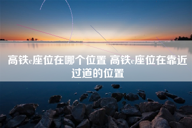 高铁c座位在哪个位置 高铁c座位在靠近过道的位置