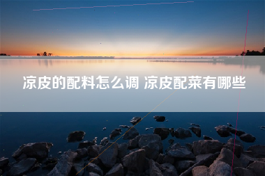 凉皮的配料怎么调 凉皮配菜有哪些