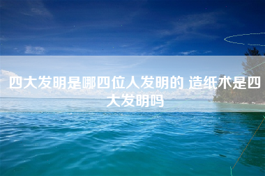 四大发明是哪四位人发明的 造纸术是四大发明吗