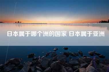 日本属于哪个洲的国家 日本属于亚洲