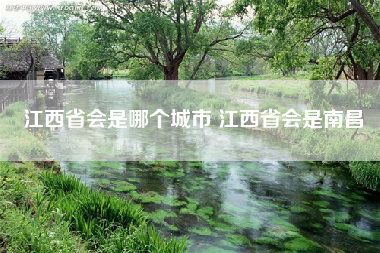 江西省会是哪个城市 江西省会是南昌