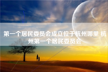 第一个居民委员会成立位于杭州哪里 杭州第一个居民委员会
