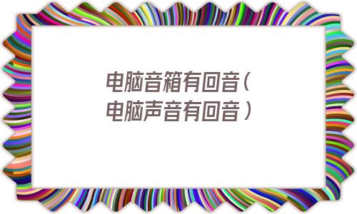 电脑音箱有回音(电脑声音有回音) 电脑音箱有回音(电脑声音有回音)