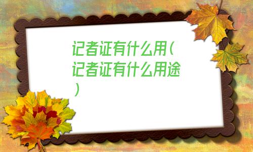 记者证有什么用途(记者证有什么用处和权力)