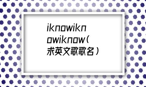 iknowiknowiknow英文歌(iknowiknowiknow是什么歌 抖音)