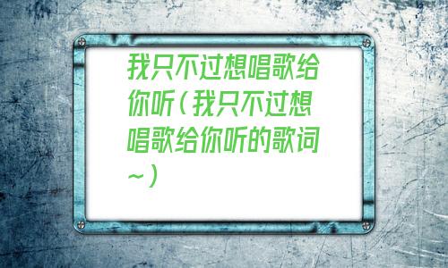 我只不过想唱歌给你听 歌词(我只不过想唱歌给你听是什么歌)