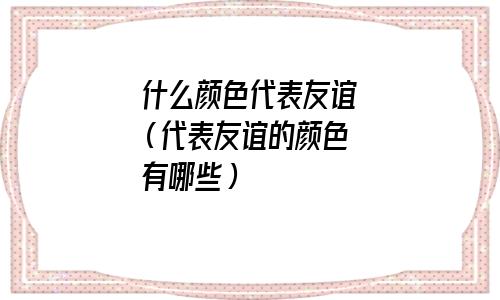 什么颜色代表友谊(代表友谊的颜色有哪些) 什么颜色代表友谊(代表友谊的颜色有哪些)