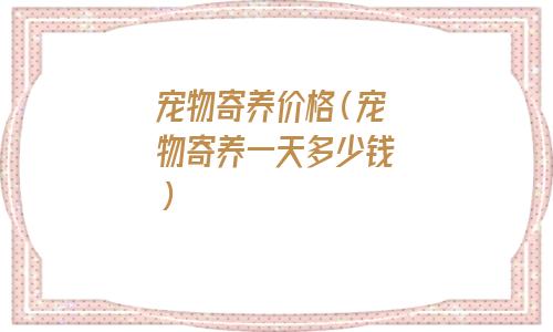 寄养宠物一天多少钱(宠物店寄养宠物多少钱一天)