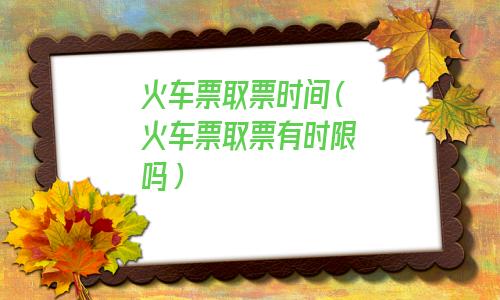 火车票取票时间过了怎么办(火车票取票时间查询)