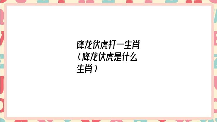 伏虎降龙是什么生肖(降龙伏虎是什么生肖今期)