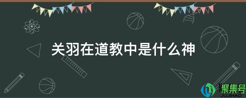 关羽在道教中称什么神仙(关羽在道教中什么地位)