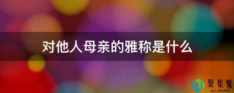 古代对他人母亲的雅称(对他人母亲的尊称是什么)