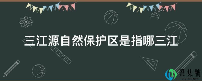 三江源自然保护区是指(三江源自然保护区三江是指哪三江)