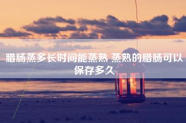 腊肠蒸多长时间能蒸熟 蒸熟的腊肠可以保存多久